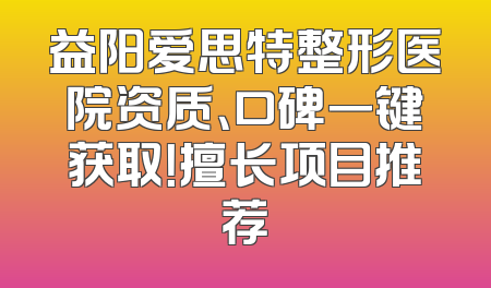益阳爱思特整形医院资质、口碑一键获取！擅长项目推荐