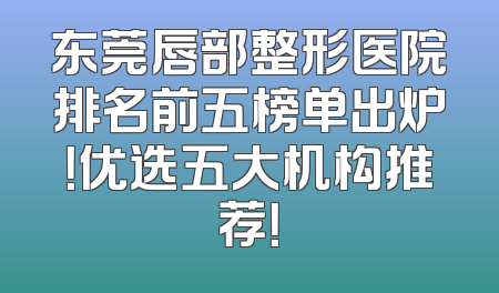 东莞唇部整形医院排名前五榜单出炉！优选五大机构推荐！