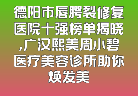 德阳市唇腭裂修复医院十强榜单揭晓，广汉熙美周小碧医疗美容诊所助你焕发美