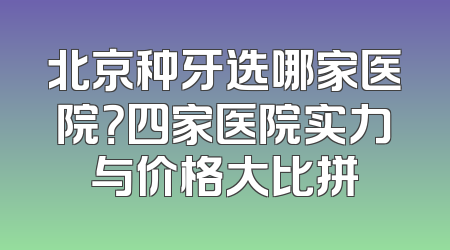北京种牙选哪家医院？四家医院实力与价格大比拼