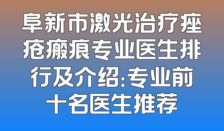 阜新市激光治疗痤疮瘢痕专业医生排行及介绍：专业前十名医生推荐