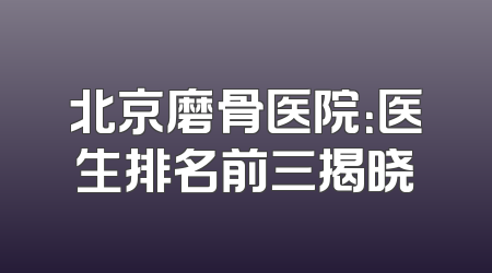 北京磨骨医院：医生排名前三揭晓