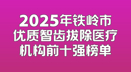 2025年铁岭市优质智齿拔除医疗机构前十强榜单