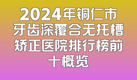 2024年铜仁市牙齿深覆合无托槽矫正医院排行榜前十概览