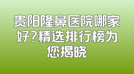 贵阳隆鼻医院哪家好？精选排行榜为您揭晓