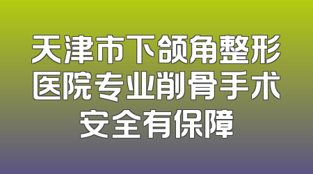天津市下颌角整形医院专业削骨手术安全有保障
