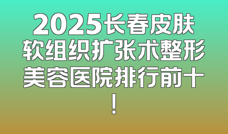 2025长春皮肤软组织扩张术整形美容医院排行前十！