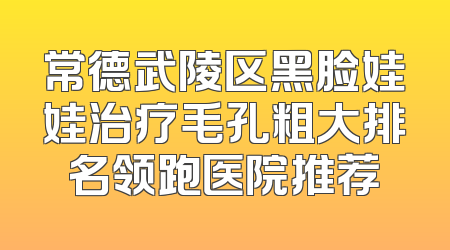 常德武陵区黑脸娃娃治疗毛孔粗大排名领跑医院推荐