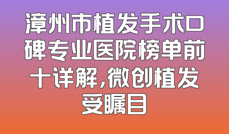 漳州市植发手术口碑专业医院榜单前十详解，微创植发受瞩目