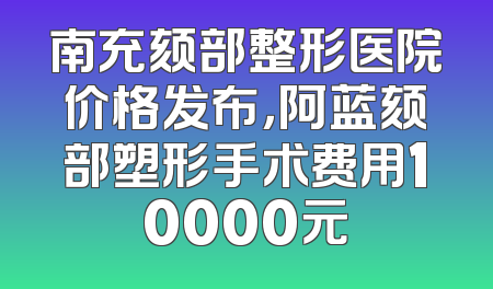 南充颏部整形医院价格发布，阿蓝颏部塑形手术费用10000元