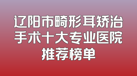 辽阳市畸形耳矫治手术十大专业医院推荐榜单