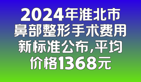 2024年淮北市鼻部整形手术费用新标准公布，平均价格1368元