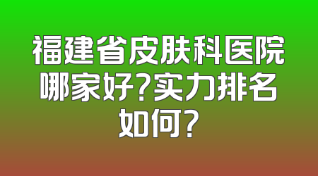 福建省皮肤科医院哪家好？实力排名如何？