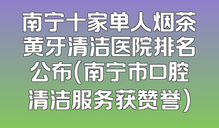 南宁十家单人烟茶黄牙清洁医院排名公布（南宁市口腔清洁服务获赞誉）