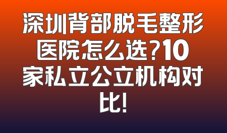 深圳背部脱毛整形医院怎么选？10家私立公立机构对比！