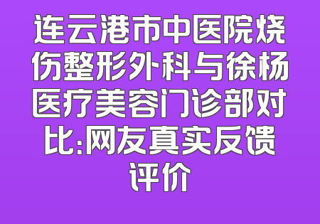 连云港市中医院烧伤整形外科与徐杨医疗美容门诊部对比：网友真实反馈评价