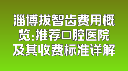 淄博拔智齿费用概览：推荐口腔医院及其收费标准详解