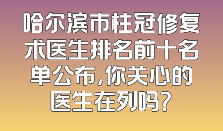 哈尔滨市柱冠修复术医生排名前十名单公布，你关心的医生在列吗？