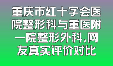 重庆市红十字会医院整形科与重医附一院整形外科，网友真实评价对比