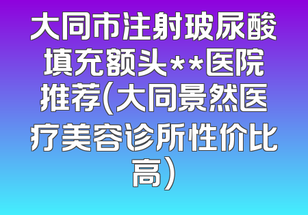 大同市注射玻尿酸填充额头**医院推荐（大同景然医疗美容诊所性价比高）