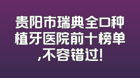 贵阳市瑞典全口种植牙医院前十榜单，不容错过！