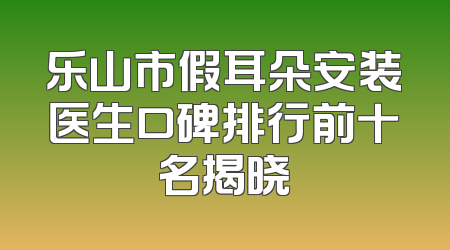 乐山市假耳朵安装医生口碑排行前十名揭晓