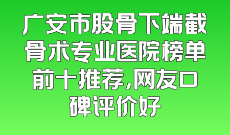 广安市股骨下端截骨术专业医院榜单前十推荐，网友口碑评价好