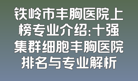 铁岭市丰胸医院上榜专业介绍：十强集群细胞丰胸医院排名与专业解析