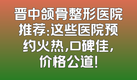 晋中颌骨整形医院推荐：这些医院预约火热，口碑佳，价格公道！