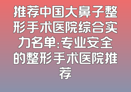 推荐中国大鼻子整形手术医院综合实力名单：专业安全的整形手术医院推荐
