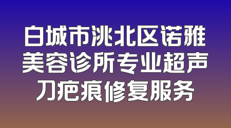 白城市洮北区诺雅美容诊所专业超声刀疤痕修复服务