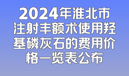 2024年淮北市注射丰额术使用羟基磷灰石的费用价格一览表公布