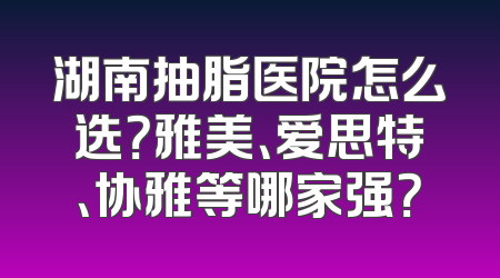 湖南抽脂医院怎么选？雅美、爱思特、协雅等哪家强？