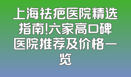 上海祛疤医院精选指南！六家高口碑医院推荐及价格一览