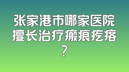 张家港市哪家医院擅长治疗瘢痕疙瘩？