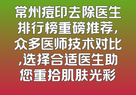 常州痘印去除医生排行榜重磅推荐，众多医师技术对比，选择合适医生助您重拾肌肤光彩
