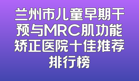 兰州市儿童早期干预与MRC肌功能矫正医院十佳推荐排行榜