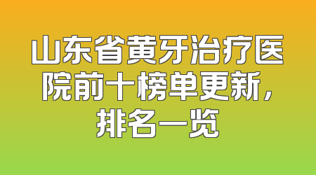 山东省黄牙治疗医院前十榜单更新，排名一览