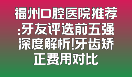福州口腔医院推荐：牙友评选前五强深度解析！牙齿矫正费用对比