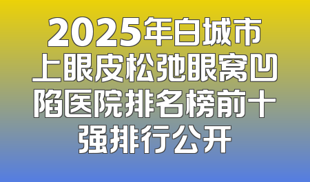 2025年白城市上眼皮松弛眼窝凹陷医院排名榜前十强排行公开