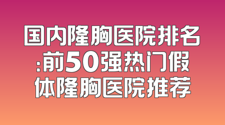 国内隆胸医院排名：前50强热门假体隆胸医院推荐