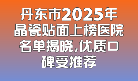丹东市2025年晶瓷贴面上榜医院名单揭晓，优质口碑受推荐