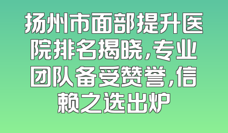 扬州市面部提升医院排名揭晓，专业团队备受赞誉，信赖之选出炉