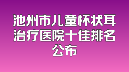 池州市儿童杯状耳治疗医院十佳排名公布