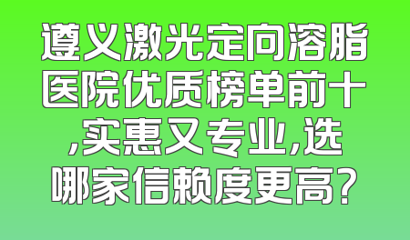 遵义激光定向溶脂医院优质榜单前十，实惠又专业，选哪家信赖度更高？