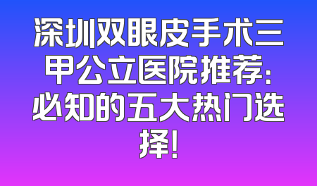 深圳双眼皮手术三甲公立医院推荐：必知的五大热门选择！