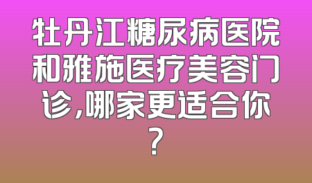 牡丹江糖尿病医院和雅施医疗美容门诊，哪家更适合你？