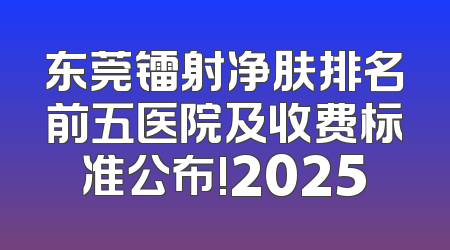 东莞镭射净肤排名前五医院及收费标准公布!2025