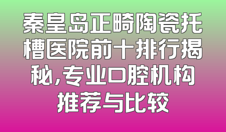 秦皇岛正畸陶瓷托槽医院前十排行揭秘，专业口腔机构推荐与比较