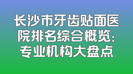 长沙市牙齿贴面医院排名综合概览：专业机构大盘点